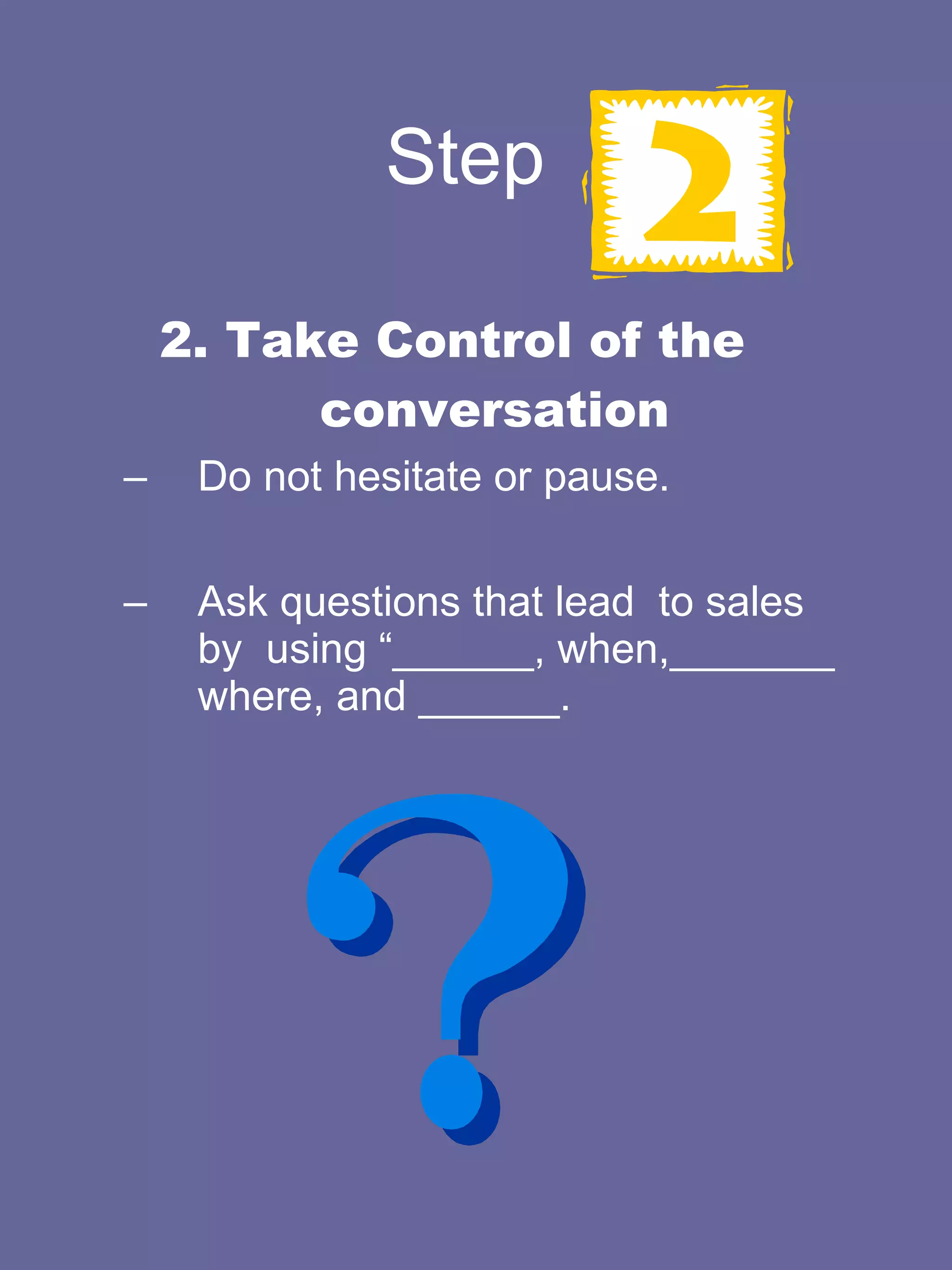 Step  2. Take Control of the conversation Do not hesitate or pause.  Ask questions that lead  to sales by  using “______, when,_______ where, and ______.  