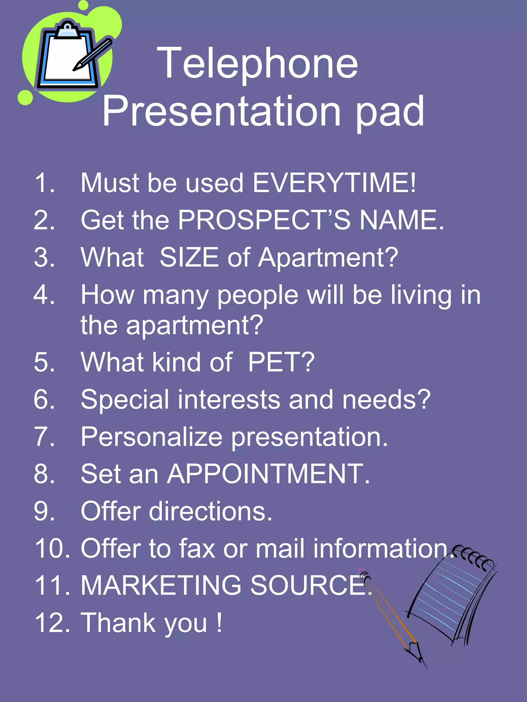 Telephone  Presentation pad Must be used EVERYTIME! Get the PROSPECT’S NAME. What  SIZE of Apartment? How many people will be living in the apartment?  What kind of  PET? Special interests and needs? Personalize presentation. Set an APPOINTMENT. Offer directions. Offer to fax or mail information. MARKETING SOURCE.  Thank you ! 