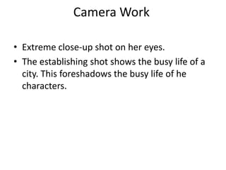Camera Work
• Extreme close-up shot on her eyes.
• The establishing shot shows the busy life of a
city. This foreshadows the busy life of he
characters.

 