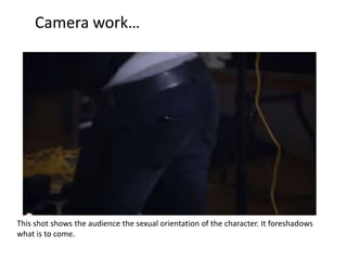 Camera work…

This shot shows the audience the sexual orientation of the character. It foreshadows
what is to come.

 