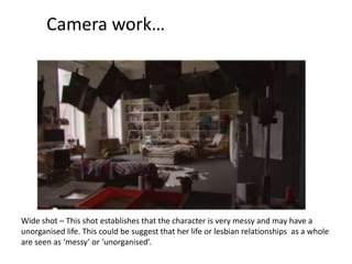 Camera work…

Wide shot – This shot establishes that the character is very messy and may have a
unorganised life. This could be suggest that her life or lesbian relationships as a whole
are seen as ‘messy’ or ‘unorganised’.

 