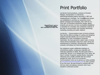 Print Portfolio Lip Service   Communications, a division of iContact Designs, Incorporated, is a full-service advertising/marketing agency launched in 1987 and headquartered in Michigan. Our Circle ® B rands division was established to promote our proprietary brand identity packages and campaigns. Now well into our 22nd year of promoting newsworthy people, places, products and services, we have successfully established a reputation for innovation and unmatched creativity in the area of communication arts including advertising, marketing, branding and public relations.  Lip Service ｮ  Communications team of brand architects have had the distinct privilege of creating and designing original corporate identity and consumer branding packages for a host of prestigious companies nationwide. We have garnered a select roster of clients whose diverse businesses range from retail, dining and entertainment to industrial, manufacturing, automotive, computer technology and Internet telephony.  Our endeavors reveal a deliberate emphasis on conscientious quality, conspicuous originality and meticulous attention to detail. We take great pride in noting that &quot;Service&quot; is an integral part of our name. We have a number of genuine success stories, impressive references and a prolific portfolio that has worked wonders for many. All of us at Lip Service ｮ  Communications invite you to peruse our online portfolio at  www.lipservicecommunications.com  to view a portion of our fine work. We look forward to working with you and your team and playing a dynamic role in your company's continued success! 