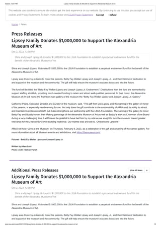 5/22/23, 12:01 PM Lipsey Family Donates $1,000,000 to Support the Alexandria Museum of Art
www.lsua.edu/news/2022/12/02/lipsey-family-donates-$1-000-000-to-support-the-alexandria-museum-of-art 1/3
Home / News
Press Releases
Lipsey Family Donates $1,000,000 to Support the Alexandria
Museum of Art
Dec 2, 2022, 12:00 PM
Shira and Joseph Lipsey, III donated $1,000,000 to the LSUA Foundation to establish a perpetual endowment fund for the benefit of the
Alexandria Museum of Art.
Lipsey was driven by a desire to honor his parents, Betty Fay Wellan Lipsey and Joseph Lipsey, Jr., and their lifetime of dedication to
and support of the museum and the community. The gift will help ensure the museum’s success today and into the future.
The fund will be titled the “Betty Fay Wellan Lipsey and Joseph Lipsey Jr. Endowment.” Distributions from the fund are earmarked to
support staffing at AMoA, providing much-needed funding to retain and attract well-qualified personnel. In their honor, the Alexandria
Museum of Art will name the first-floor main gallery of the museum the “Betty Fay Wellan Lipsey and Joseph Lipsey, Jr. Gallery.”
Catherine Pears, Executive Director and Curator of the museum, said, “This gift from Joe Lipsey, and the naming of the gallery in honor
of his parents, is especially heartwarming for me. Not only does the gift contribute to the sustainability of AMoA and its ability to attract
and maintain its professional staff, but it also strengthens our partnership with the LSUA Foundation. The naming of the gallery to honor
Betty Fay and Buddy honors their lifelong patronage of the Alexandria Museum of Art as well as Buddy’s work as Chairman of the Board
during a very challenging time. I will forever be grateful to have had him by my side as we sought to turn the museum toward greater
relevance for the 21st century while building resilience. Our mantra was and still is, ‘Onward and Upward!’”
AMoA will host “Love at the Museum” on Thursday, February 9, 2023, as a celebration of this gift and unveiling of the named gallery. For
more information about all Museum events and exhibitions, visit https://themuseum.org/.
Pictured - Betty Fay Wellan Lipsey and Joseph Lipsey Jr.
Written by Adam Lord
Photo credit - Nathan Parish
Lipsey Family Donates $1,000,000 to Support the Alexandria
Museum of Art
Dec 2, 2022, 12:00 PM
Shira and Joseph Lipsey, III donated $1,000,000 to the LSUA Foundation to establish a perpetual endowment fund for the benefit of the
Alexandria Museum of Art.
Lipsey was driven by a desire to honor his parents, Betty Fay Wellan Lipsey and Joseph Lipsey, Jr., and their lifetime of dedication to
and support of the museum and the community. The gift will help ensure the museum’s success today and into the future.
Shira and Joseph Lipsey, III donated $1,000,000 to the LSUA Foundation to establish a perpetual endowment fund for the
benefit of the Alexandria Museum of Art.
Additional Press Releases View All News 
Shira and Joseph Lipsey, III donated $1,000,000 to the LSUA Foundation to establish a perpetual endowment fund for the
benefit of the Alexandria Museum of Art.
This website uses cookies to ensure site visitors get the best experience on our website. By continuing to use this site, you accept our use of
cookies and Privacy Statement. To learn more, please visit LSUA Privacy Statement. I accept I refuse
 