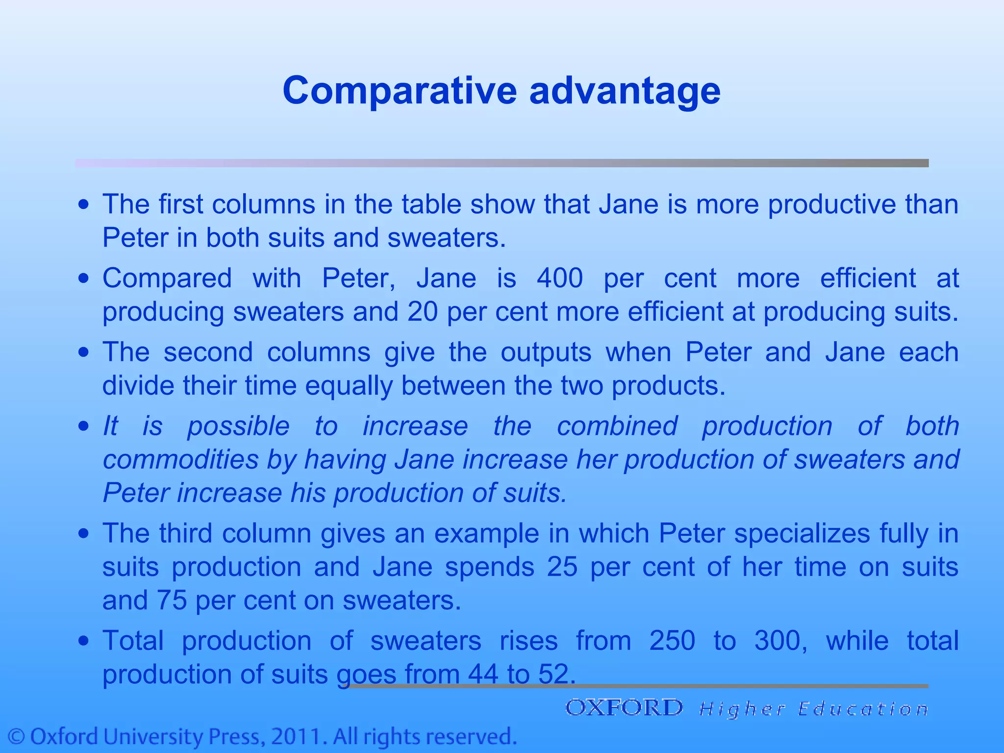 Comparative advantage
• The first columns in the table show that Jane is more productive than
Peter in both suits and sweaters.
• Compared with Peter, Jane is 400 per cent more efficient at
producing sweaters and 20 per cent more efficient at producing suits.
• The second columns give the outputs when Peter and Jane each
divide their time equally between the two products.
• It is possible to increase the combined production of both
commodities by having Jane increase her production of sweaters and
Peter increase his production of suits.
• The third column gives an example in which Peter specializes fully in
suits production and Jane spends 25 per cent of her time on suits
and 75 per cent on sweaters.
• Total production of sweaters rises from 250 to 300, while total
production of suits goes from 44 to 52.
 