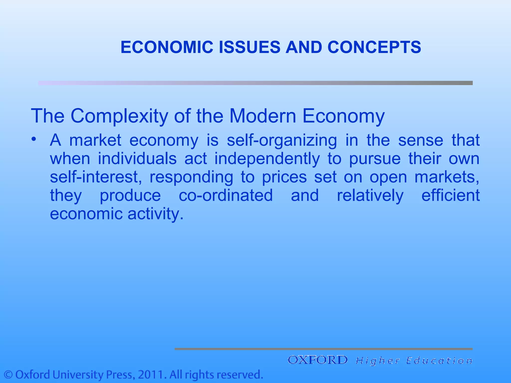 ECONOMIC ISSUES AND CONCEPTS
The Complexity of the Modern Economy
• A market economy is self-organizing in the sense that
when individuals act independently to pursue their own
self-interest, responding to prices set on open markets,
they produce co-ordinated and relatively efficient
economic activity.
 