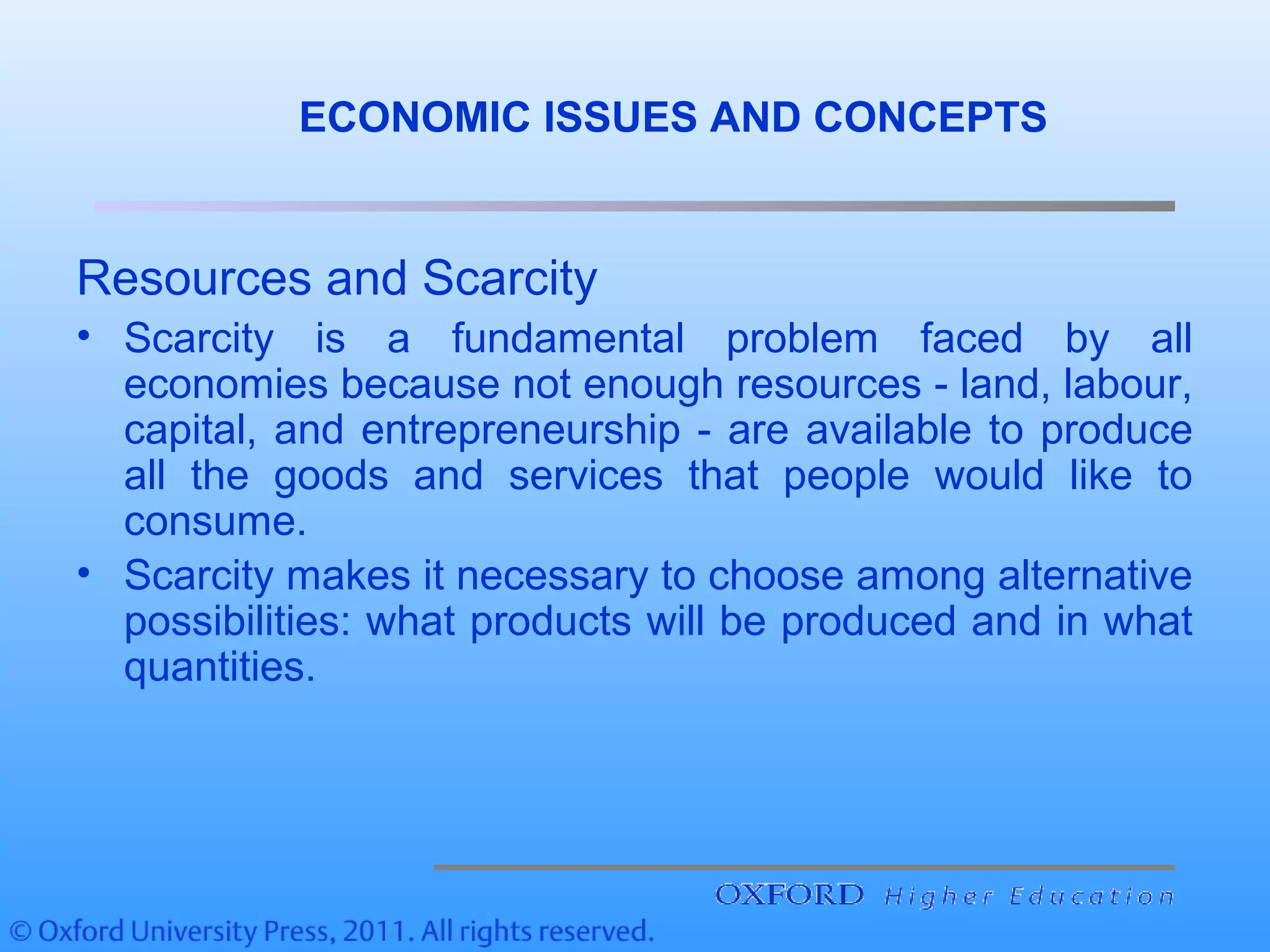 ECONOMIC ISSUES AND CONCEPTS
Resources and Scarcity
• Scarcity is a fundamental problem faced by all
economies because not enough resources - land, labour,
capital, and entrepreneurship - are available to produce
all the goods and services that people would like to
consume.
• Scarcity makes it necessary to choose among alternative
possibilities: what products will be produced and in what
quantities.
 