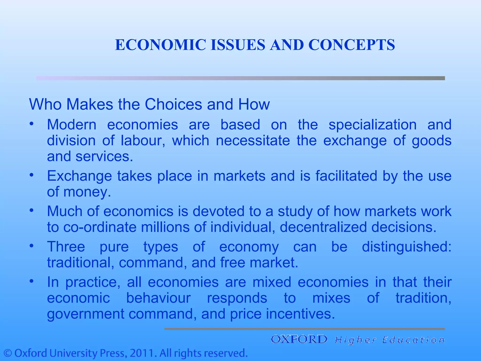 Who Makes the Choices and How
• Modern economies are based on the specialization and
division of labour, which necessitate the exchange of goods
and services.
• Exchange takes place in markets and is facilitated by the use
of money.
• Much of economics is devoted to a study of how markets work
to co-ordinate millions of individual, decentralized decisions.
• Three pure types of economy can be distinguished:
traditional, command, and free market.
• In practice, all economies are mixed economies in that their
economic behaviour responds to mixes of tradition,
government command, and price incentives.
ECONOMIC ISSUES AND CONCEPTS
 
