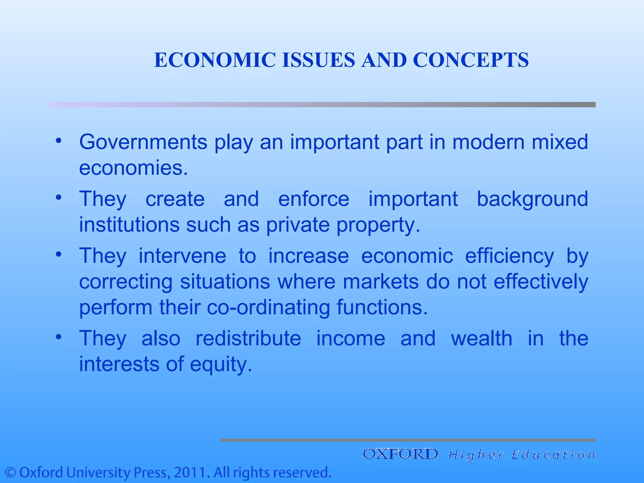 • Governments play an important part in modern mixed
economies.
• They create and enforce important background
institutions such as private property.
• They intervene to increase economic efficiency by
correcting situations where markets do not effectively
perform their co-ordinating functions.
• They also redistribute income and wealth in the
interests of equity.
ECONOMIC ISSUES AND CONCEPTS
 