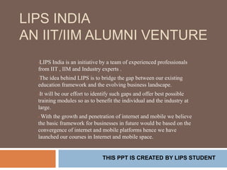 LIPS INDIA
AN IIT/IIM ALUMNI VENTURE
•LIPS India is an initiative by a team of experienced professionals
from IIT , IIM and Industry experts .
•The idea behind LIPS is to bridge the gap between our existing
education framework and the evolving business landscape.
•It will be our effort to identify such gaps and offer best possible
training modules so as to benefit the individual and the industry at
large.
• With the growth and penetration of internet and mobile we believe
the basic framework for businesses in future would be based on the
convergence of internet and mobile platforms hence we have
launched our courses in Internet and mobile space.
THIS PPT IS CREATED BY LIPS STUDENT
 