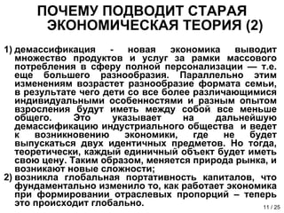 ПОЧЕМУ ПОДВОДИТ СТАРАЯ ЭКОНОМИЧЕСКАЯ ТЕОРИЯ (2) демассификация - новая экономика выводит множество продуктов и услуг за рамки массового потребления в сферу полной персонализации — т.е. еще большего разнообразия. Параллельно этим изменениям возрастет разнообразие формата семьи, в результате чего дети со все более различающимися индивидуальными особенностями и разным опытом взросления будут иметь между собой все меньше общего. Это указывает на дальнейшую демассификацию индустриального общества  и ведет к возникновению экономики, где не будет выпускаться двух идентичных предметов. Но тогда, теоретически, каждый единичный объект будет иметь свою цену. Таким образом, меняется природа рынка, и возникают новые сложности; возникла глобальная портативность капиталов, что фундаментально изменило то, как работает экономика при формировании отраслевых пропорций – теперь это происходит глобально. 