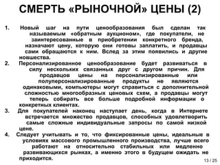 СМЕРТЬ «РЫНОЧНОЙ» ЦЕНЫ (2) Новый шаг на пути ценообразования был сделан так    называемым «обратным аукционом», где покупатели, не    заинтересованные в приобретении конкретного бренда,    назначают цену, которую они готовы заплатить, и продавцы    сами обращаются к ним. Вслед за этим появились и другие    новшества. Персонализированное ценообразование будет развиваться в    силу нескольких связанных друг с другом причин. Для    продавцов цены на персонализированные или    полуперсонализированные продукты не являются    одинаковыми, компьютеры могут справиться с дополнительной    сложностью многообразных ценовых схем, а продавцы могут    теперь собирать все больше подробной информации о    конкретных клиентах. Для покупателей наконец наступает день, когда в Интернете    встречается множество продавцов, способных удовлетворить    самые сложные индивидуальные запросы по самой низкой    цене.  Следует учитывать и то, что фиксированные цены, идеальные в    условиях массового промышленного производства, лучше всего    работают на относительно стабильных или медленно    развивающихся рынках, а именно этого в будущем ожидать не    приходится. 