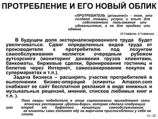 ПРОТРЕБЛЕНИЕ И ЕГО НОВЫЙ ОБЛИК «ПРОТРЕБИТЕЛЬ ( prosumer) » - тот, кто    создает   товары, услуги и опыт для    собственного пользования или    удовольствия, а не для продажи или    обмена. (Э.Тоффлер, Х.Тоффлер). В будущем доля экстернализированного труда  будет увеличиваться. Сдвиг определенных видов труда от производителя к протребителю под лозунгом самообслуживания является очередным рубежом аутсорсинга (мониторинг движения грузов клиентами, банкоматы, биржевые сделки, бронирование гостиниц и билетов через Интернет, самосканирование покупок в супермаркетах и т.п.).  Задача бизнеса – расширять участие протребителей в выполнении бизнес-операций (клиенты  Amazon . com  снабжают ее сайт бесплатной рекламой в виде книжных и музыкальных рецензий, мнений, списков любимых книг и т.п. ). Пока лавры победителя в этом соревновании принадлежат сети    японских ресторанов «Дотон-Бори», которая сделала следующий  шаг вперед от буфетной концепции самообслуживания:    ее клиенты сами готовят еду на жарочном приспособлении у себя на    столе.  