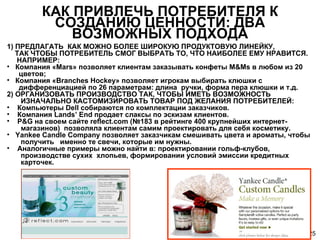 КАК ПРИВЛЕЧЬ ПОТРЕБИТЕЛЯ К СОЗДАНИЮ ЦЕННОСТИ :  ДВА ВОЗМОЖНЫХ ПОДХОДА 1) ПРЕДЛАГАТЬ  КАК МОЖНО БОЛЕЕ ШИРОКУЮ ПРОДУКТОВУЮ ЛИНЕЙКУ,    ТАК ЧТОБЫ ПОТРЕБИТЕЛЬ СМОГ ВЫБРАТЬ ТО, ЧТО НАИБОЛЕЕ ЕМУ НРАВИТСЯ.    НАПРИМЕР: Компания «Mars» позволяет клиентам заказывать конфеты M&Ms в любом из 20    цветов;  Компания «Branches Hockey» позволяет игрокам выбирать клюшки с    дифференциацией по 26 параметрам: длина  ручки, форма пера клюшки и т.д. 2) ОРГАНИЗОВАТЬ ПРОИЗВОДСТВО ТАК, ЧТОБЫ ИМЕТЬ ВОЗМОЖНОСТЬ    ИЗНАЧАЛЬНО КАСТОМИЗИРОВАТЬ ТОВАР ПОД ЖЕЛАНИЯ ПОТРЕБИТЕЛЕЙ: Компьютеры Dell собираются по комплектации заказчиков. Компания Lands’ End продает слаксы по эскизам клиентов. P&G на своем сайте reflect.com (№183 в рейтинге 400 крупнейших интернет-   магазинов)  позволяла клиентам самим проектировать для себя косметику. Yankee Candle Company позволяет заказчикам смешивать цвета и ароматы, чтобы    получить  именно те свечи, которые им нужны. Аналогичные примеры можно найти в: проектировании гольф-клубов,    производстве сухих  хлопьев, формировании условий эмиссии кредитных    карточек. 