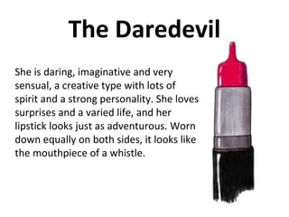 The Daredevil She is daring, imaginative and very sensual, a creative type with lots of spirit and a strong personality. She loves surprises and a varied life, and her lipstick looks just as adventurous. Worn down equally on both sides, it looks like the mouthpiece of a whistle.  