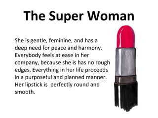 The Super Woman She is gentle, feminine, and has a deep need for peace and harmony. Everybody feels at ease in her company, because she is has no rough edges. Everything in her life proceeds in a purposeful and planned manner. Her lipstick is  perfectly round and smooth. 