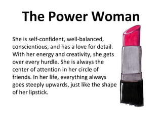 The Power Woman She is self-confident, well-balanced, conscientious, and has a love for detail. With her energy and creativity, she gets over every hurdle. She is always the center of attention in her circle of friends. In her life, everything always goes steeply upwards, just like the shape of her lipstick.  