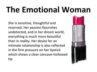 The Emotional Woman She is sensitive, thoughtful and reserved. Her passion flourishes undetected, and in her dream world, everything is much more beautiful than in reality. Her desire for an intimate relationship is also reflected in the firm pressure on her lipstick which shows a clear concave-hollowed tip.  