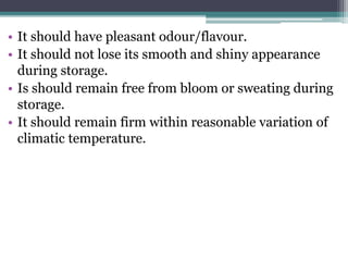 • It should have pleasant odour/flavour.
• It should not lose its smooth and shiny appearance
during storage.
• Is should remain free from bloom or sweating during
storage.
• It should remain firm within reasonable variation of
climatic temperature.
 