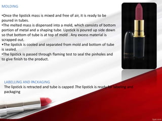 MOLDING
•Once the lipstick mass is mixed and free of air, it is ready to be
poured in tubes.
•The melted mass is dispensed into a mold, which consists of bottom
portion of metal and a shaping tube. Lipstick is poured up side down
so that bottom of tube is at top of mold . Any excess material is
scrapped out.
•The lipstick is cooled and separated from mold and bottom of tube
is sealed.
•The lipstick is passed through flaming test to seal the pinholes and
to give finish to the product.
LABELLING AND PACKAGING
The lipstick is retracted and tube is capped .The lipstick is ready for labeling and
packaging
 