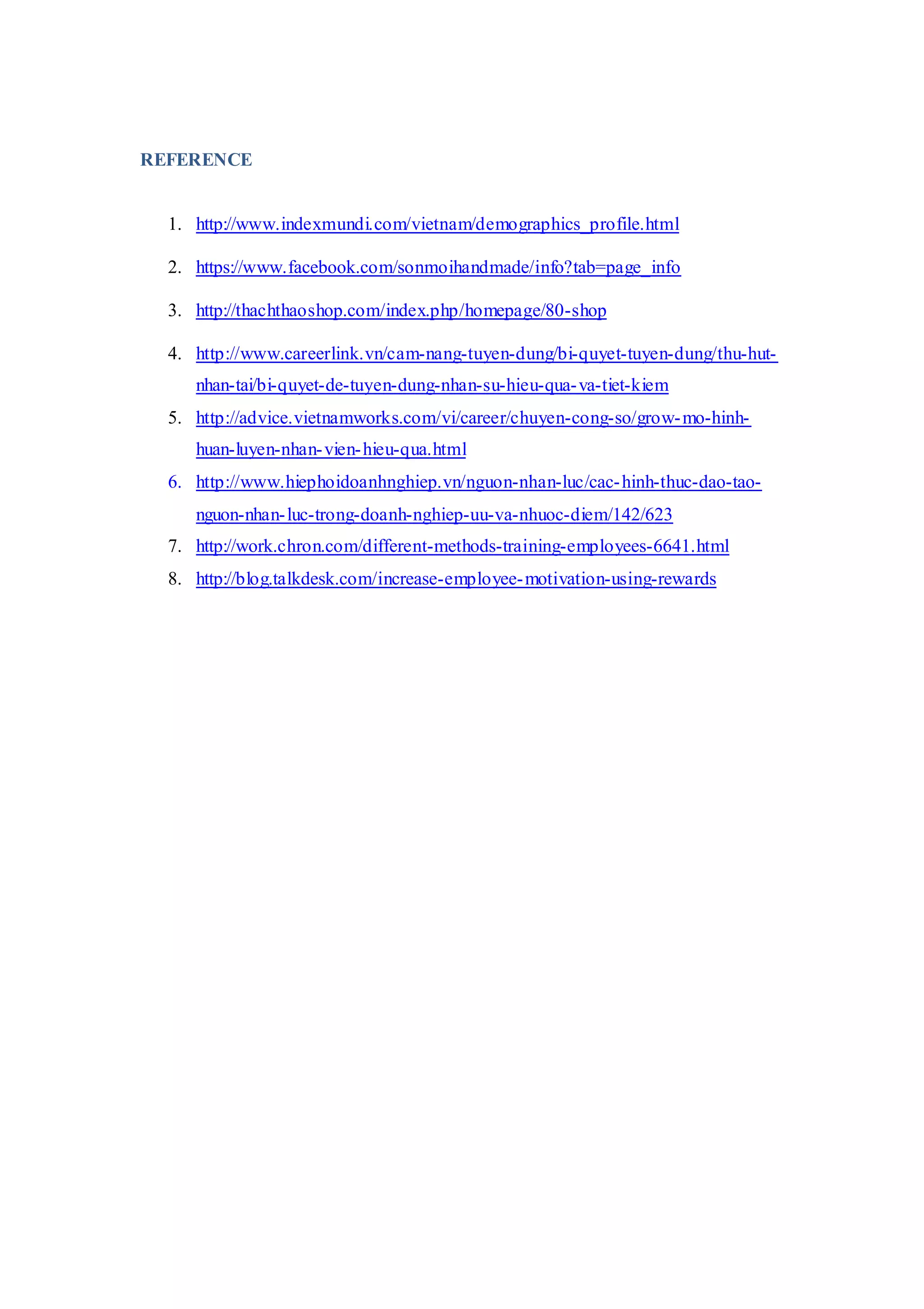 REFERENCE
1. http://www.indexmundi.com/vietnam/demographics_profile.html
2. https://www.facebook.com/sonmoihandmade/info?tab=page_info
3. http://thachthaoshop.com/index.php/homepage/80-shop
4. http://www.careerlink.vn/cam-nang-tuyen-dung/bi-quyet-tuyen-dung/thu-hut-
nhan-tai/bi-quyet-de-tuyen-dung-nhan-su-hieu-qua-va-tiet-kiem
5. http://advice.vietnamworks.com/vi/career/chuyen-cong-so/grow-mo-hinh-
huan-luyen-nhan-vien-hieu-qua.html
6. http://www.hiephoidoanhnghiep.vn/nguon-nhan-luc/cac-hinh-thuc-dao-tao-
nguon-nhan-luc-trong-doanh-nghiep-uu-va-nhuoc-diem/142/623
7. http://work.chron.com/different-methods-training-employees-6641.html
8. http://blog.talkdesk.com/increase-employee-motivation-using-rewards
 