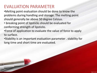 EVALUATION PARAMETER
•Melting point evaluation should be done to know the
problems during handling and storage. The melting point
should generally be above 50 degree Celsius.
• breaking point of lipsticks should be evaluated for
conforming strength of lipsticks.
•Force of application to evaluate the value of force to apply
to surface.
•Stability is an important evaluation parameter . stability for
long time and short time are evaluated.
 