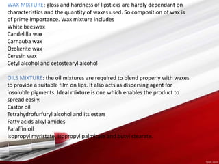 WAX MIXTURE: gloss and hardness of lipsticks are hardly dependant on
characteristics and the quantity of waxes used. So composition of wax is
of prime importance. Wax mixture includes
White beeswax
Candelilla wax
Carnauba wax
Ozokerite wax
Ceresin wax
Cetyl alcohol and cetostearyl alcohol
OILS MIXTURE: the oil mixtures are required to blend properly with waxes
to provide a suitable film on lips. It also acts as dispersing agent for
insoluble pigments. Ideal mixture is one which enables the product to
spread easily.
Castor oil
Tetrahydrofurfuryl alcohol and its esters
Fatty acids alkyl amides
Paraffin oil
Isopropyl myristate, isopropyl palmitate and butyl stearate.
 