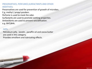 PRESERVATIVES, PERFUMES,SURFACTANTS AND OTHER
ADDITIVES:
Preservatives are used for prevention of growth of microbes.
E.g. methyl / propyl paraben.
Perfume is used to mask the odor.
Surfactants are used to promote wetting properties.
Antioxidants are used to prevent rancidification.
e.g. BHT,BHA.
FATS:
Petroleum jelly , lanolin , paraffin oil and cocoa butter
are used in this category.
Provides emollient and lubricating effects.
 