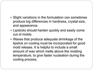  Slight variations in the formulation can sometimes
produce big differences in hardness, crystal size,
and appearance.
 Lipsticks should harden quickly and easily come
out of molds.
 Waxes that produce adequate shrinkage of the
lipstick on cooling must be incorporated for good
mold release. It is helpful to include a small
amount of wax which melts above the molding
temperature, to give faster nucleation during the
cooling process.
 