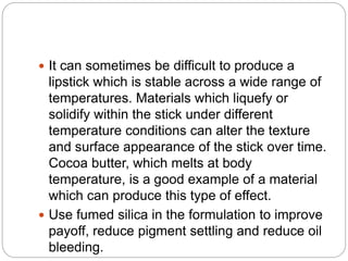 It can sometimes be difficult to produce a
lipstick which is stable across a wide range of
temperatures. Materials which liquefy or
solidify within the stick under different
temperature conditions can alter the texture
and surface appearance of the stick over time.
Cocoa butter, which melts at body
temperature, is a good example of a material
which can produce this type of effect.
 Use fumed silica in the formulation to improve
payoff, reduce pigment settling and reduce oil
bleeding.
 
