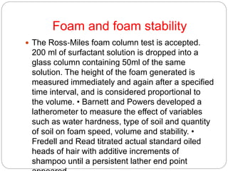 Foam and foam stability
 The Ross‐Miles foam column test is accepted.
200 ml of surfactant solution is dropped into a
glass column containing 50ml of the same
solution. The height of the foam generated is
measured immediately and again after a specified
time interval, and is considered proportional to
the volume. • Barnett and Powers developed a
latherometer to measure the effect of variables
such as water hardness, type of soil and quantity
of soil on foam speed, volume and stability. •
Fredell and Read titrated actual standard oiled
heads of hair with additive increments of
shampoo until a persistent lather end point
 
