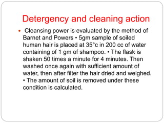 Detergency and cleaning action
 Cleansing power is evaluated by the method of
Barnet and Powers • 5gm sample of soiled
human hair is placed at 35°c in 200 cc of water
containing of 1 gm of shampoo. • The flask is
shaken 50 times a minute for 4 minutes. Then
washed once again with sufficient amount of
water, then after filter the hair dried and weighed.
• The amount of soil is removed under these
condition is calculated.
 