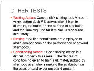 OTHER TESTS
 Wetting Action: Canvas disk sinking test: A mount
veron cotton duck # 6 canvas disk 1 inch in
diameter, is floated on the surface of a solution,
and the time required for it to sink is measured
accurately.
 Rinsing: • Skilled beauticians are employed to
make comparisons on the performance of several
shampoos.
 Conditioning Action: • Conditioning action is a
difficult property to assess. The degree of
conditioning given to hair is ultimately judged by
shampoo user who is making the evaluation on
the basis of past experience and present
 