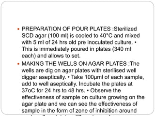  PREPARATION OF POUR PLATES :Sterilized
SCD agar (100 ml) is cooled to 40°C and mixed
with 5 ml of 24 hrs old pre inoculated culture. •
This is immediately poured in plates (340 ml
each) and allows to set.
 MAKING THE WELLS ON AGAR PLATES :The
wells are dig on agar plates with sterilised well
digger aseptically. • Take 100µml of each sample,
add to well aseptically. Incubate the plates at
37oC for 24 hrs to 48 hrs. • Observe the
effectiveness of sample on culture growing on the
agar plate and we can see the effectiveness of
sample in the form of zone of inhibition around
 
