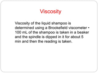 Viscosity
Viscosity of the liquid shampoo is
determined using a Brookefield viscometer •
100 mL of the shampoo is taken in a beaker
and the spindle is dipped in it for about 5
min and then the reading is taken.
 