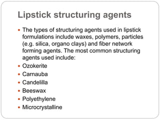 Lipstick structuring agents
 The types of structuring agents used in lipstick
formulations include waxes, polymers, particles
(e.g. silica, organo clays) and fiber network
forming agents. The most common structuring
agents used include:
 Ozokerite
 Carnauba
 Candelilla
 Beeswax
 Polyethylene
 Microcrystalline
 