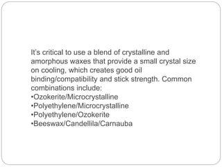 It’s critical to use a blend of crystalline and
amorphous waxes that provide a small crystal size
on cooling, which creates good oil
binding/compatibility and stick strength. Common
combinations include:
•Ozokerite/Microcrystalline
•Polyethylene/Microcrystalline
•Polyethylene/Ozokerite
•Beeswax/Candellila/Carnauba
 