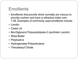 Emollients
 Emollients that provide shine normally are viscous to
provide cushion and have a refractive index over
1.49. Examples of commonly used emollients include:
 Lanolin
 Castor oil
 Bis-Diglyceryl Polyacyladipate-2 (synthetic Lanolin)
 Shea Butter
 Polybutene
 Hydrogenated Polyisobutene
 Triisostearyl Citrate
 