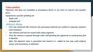 Colour grinding:
Pigments and dyes are available in amorphous forms so we have to convert into powder
form.
Equipments used for grinding are
▪ Roller mill
▪ Colloidal mill
Melting & Mixing:
▪ First raw materials like solvents, oils and waxy material are melted in separate stainless
steel container.
▪ the solvents and oils are mixed with colour pigment
▪ Then the mixture is passed through roller mill grinding the pigments to avoid grainy feel
in lipsticks.
▪ After the pigment mass is grounded and mixed it is added to hot wax until uniform
colour and consistency is obtained.
 