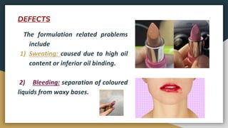 DEFECTS
The formulation related problems
include
1) Sweating: caused due to high oil
content or inferior oil binding.
2) Bleeding: separation of coloured
liquids from waxy bases.
 