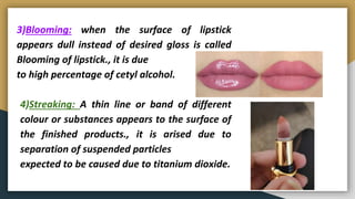 3)Blooming: when the surface of lipstick
appears dull instead of desired gloss is called
Blooming of lipstick., it is due
to high percentage of cetyl alcohol.
4)Streaking: A thin line or band of different
colour or substances appears to the surface of
the finished products., it is arised due to
separation of suspended particles
expected to be caused due to titanium dioxide.
 