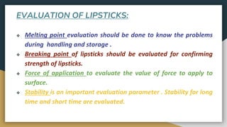 EVALUATION OF LIPSTICKS:
❖ Melting point evaluation should be done to know the problems
during handling and storage .
❖ Breaking point of lipsticks should be evaluated for confirming
strength of lipsticks.
❖ Force of application to evaluate the value of force to apply to
surface.
❖ Stability is an important evaluation parameter . Stability for long
time and short time are evaluated.
 