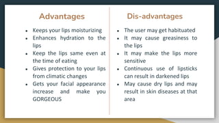 Advantages
● Keeps your lips moisturizing
● Enhances hydration to the
lips
● Keep the lips same even at
the time of eating
● Gives protection to your lips
from climatic changes
● Gets your facial appearance
increase and make you
GORGEOUS
● The user may get habituated
● It may cause greasiness to
the lips
● It may make the lips more
sensitive
● Continuous use of lipsticks
can result in darkened lips
● May cause dry lips and may
result in skin diseases at that
area
Dis-advantages
 