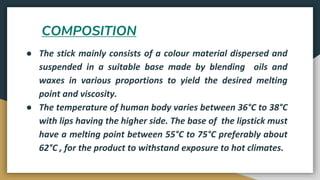 COMPOSITION
● The stick mainly consists of a colour material dispersed and
suspended in a suitable base made by blending oils and
waxes in various proportions to yield the desired melting
point and viscosity.
● The temperature of human body varies between 36°C to 38°C
with lips having the higher side. The base of the lipstick must
have a melting point between 55°C to 75°C preferably about
62°C , for the product to withstand exposure to hot climates.
 