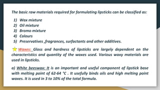 The basic raw materials required for formulating lipsticks can be classified as:
1) Wax mixture
2) Oil mixture
3) Bromo mixture
4) Colours
5) Preservatives ,fragrances, surfactants and other additives.
Waxes: Gloss and hardness of lipsticks are largely dependent on the
characteristics and quantity of the waxes used. Various waxy materials are
used in lipsticks.
a) White beeswax: It is an important and useful component of lipstick base
with melting point of 62-64 °C . It usefully binds oils and high melting point
waxes. It is used in 3 to 10% of the total formula.
 