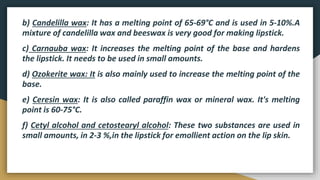 b) Candelilla wax: It has a melting point of 65-69°C and is used in 5-10%.A
mixture of candelilla wax and beeswax is very good for making lipstick.
c) Carnauba wax: It increases the melting point of the base and hardens
the lipstick. It needs to be used in small amounts.
d) Ozokerite wax: It is also mainly used to increase the melting point of the
base.
e) Ceresin wax: It is also called paraffin wax or mineral wax. It's melting
point is 60-75°C.
f) Cetyl alcohol and cetostearyl alcohol: These two substances are used in
small amounts, in 2-3 %,in the lipstick for emollient action on the lip skin.
 
