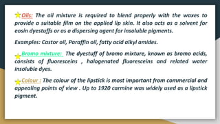 Oils: The oil mixture is required to blend properly with the waxes to
provide a suitable film on the applied lip skin. It also acts as a solvent for
eosin dyestuffs or as a dispersing agent for insoluble pigments.
Examples: Castor oil, Paraffin oil, fatty acid alkyl amides.
Bromo mixture: The dyestuff of bromo mixture, known as bromo acids,
consists of fluoresceins , halogenated fluoresceins and related water
insoluble dyes.
Colour : The colour of the lipstick is most important from commercial and
appealing points of view . Up to 1920 carmine was widely used as a lipstick
pigment.
 