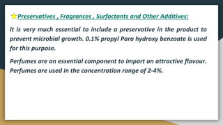 Preservatives , Fragrances , Surfactants and Other Additives:
It is very much essential to include a preservative in the product to
prevent microbial growth. 0.1% propyl Para hydroxy benzoate is used
for this purpose.
Perfumes are an essential component to impart an attractive flavour.
Perfumes are used in the concentration range of 2-4%.
 