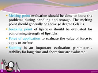  Melting point evaluation should be done to know the
problems during handling and storage. The melting
point should generally be above 50 degree Celsius.
 breaking point of lipsticks should be evaluated for
conforming strength of lipsticks.
 Force of application to evaluate the value of force to
apply to surface.
 Stability is an important evaluation parameter .
stability for long time and short time are evaluated.
 