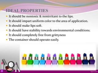 IDEAL PROPERTIES
 It should be nontoxic & nonirritant to the lips.
 It should impart uniform color to the area of application.
 It should make lips soft.
 It should have stability towards environmental conditions.
 It should completely free from grittyness
 The container should operate easily.
 