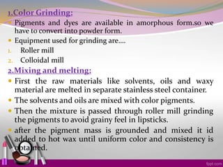 1.Color Grinding:
 Pigments and dyes are available in amorphous form.so we
have to convert into powder form.
 Equipment used for grinding are….
1. Roller mill
2. Colloidal mill
2.Mixing and melting:
 First the raw materials like solvents, oils and waxy
material are melted in separate stainless steel container.
 The solvents and oils are mixed with color pigments.
 Then the mixture is passed through roller mill grinding
the pigments to avoid grainy feel in lipsticks.
 after the pigment mass is grounded and mixed it id
added to hot wax until uniform color and consistency is
obtained.
 